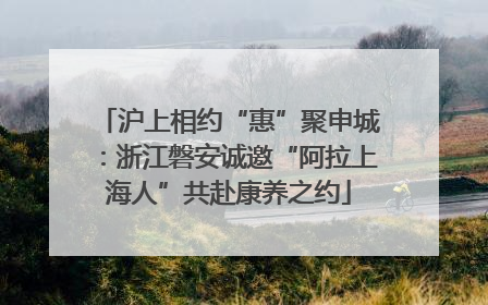 沪上相约“惠”聚申城：浙江磐安诚邀“阿拉上海人”共赴康养之约