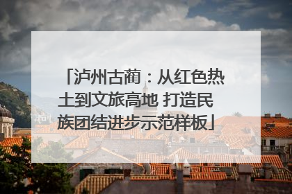 泸州古蔺：从红色热土到文旅高地 打造民族团结进步示范样板