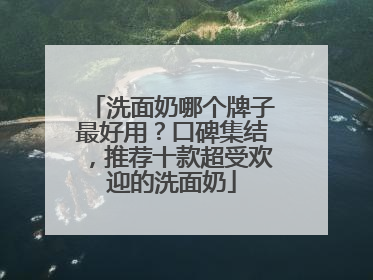 洗面奶哪个牌子最好用？口碑集结，推荐十款超受欢迎的洗面奶