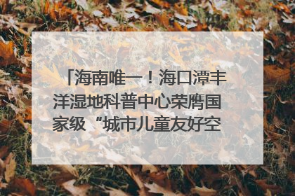海南唯一！海口潭丰洋湿地科普中心荣膺国家级“城市儿童友好空间建设园区”称号