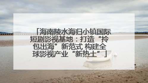 海南陵水海归小镇国际短剧影视基地：打造“拎包出海”新范式 构建全球影视产业“新热土”