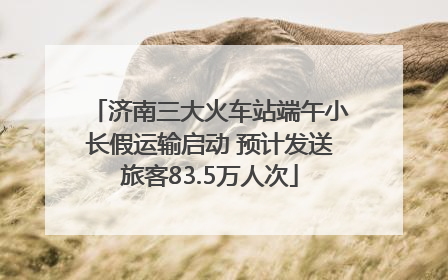 济南三大火车站端午小长假运输启动 预计发送旅客83.5万人次