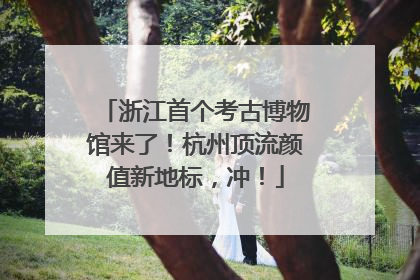 浙江首个考古博物馆来了！杭州顶流颜值新地标，冲！