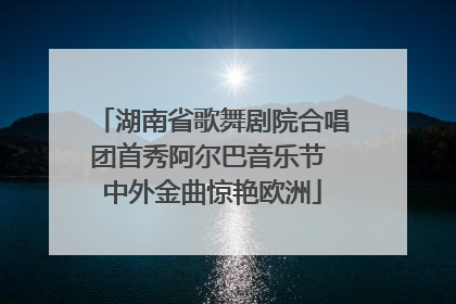 湖南省歌舞剧院合唱团首秀阿尔巴音乐节 中外金曲惊艳欧洲