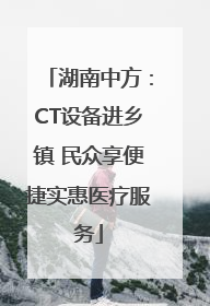 湖南中方：CT设备进乡镇 民众享便捷实惠医疗服务