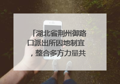 湖北省荆州御路口派出所因地制宜，整合多方力量共建平安校园