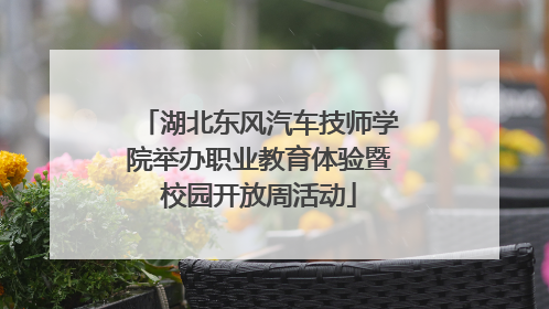 湖北东风汽车技师学院举办职业教育体验暨校园开放周活动