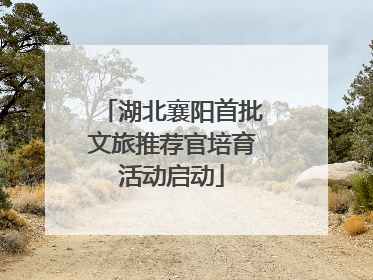 湖北襄阳首批文旅推荐官培育活动启动