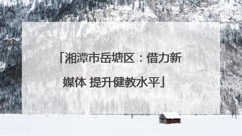 湘潭市岳塘区：借力新媒体 提升健教水平