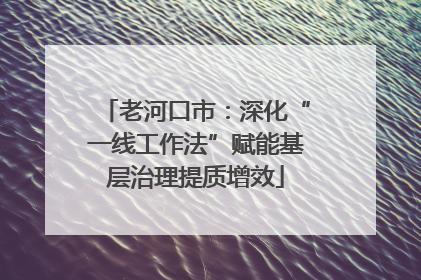 老河口市：深化“一线工作法”赋能基层治理提质增效