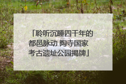聆听沉睡四千年的都邑脉动 陶寺国家考古遗址公园揭牌