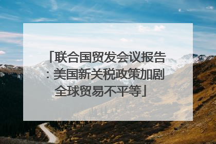 联合国贸发会议报告：美国新关税政策加剧全球贸易不平等