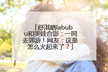 舒淇晒labubu和哭娃合影：一同去郊游！网友：这是怎么火起来了？