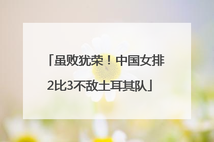虽败犹荣！中国女排2比3不敌土耳其队