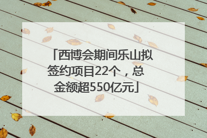 西博会期间乐山拟签约项目22个，总金额超550亿元