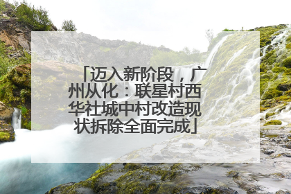迈入新阶段，广州从化：联星村西华社城中村改造现状拆除全面完成