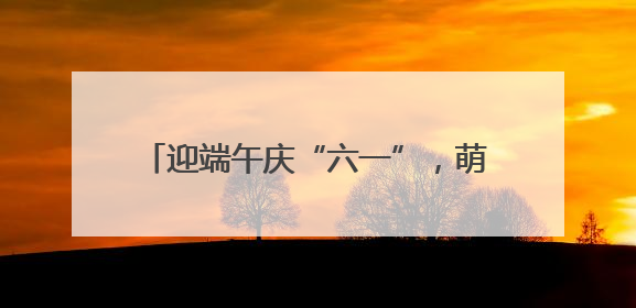 迎端午庆“六一”，萌娃乐享快乐双节嗨翻天