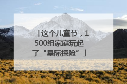 这个儿童节，1500组家庭玩起了“星际探险”