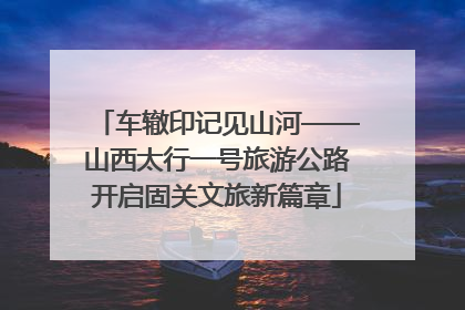 车辙印记见山河——山西太行一号旅游公路开启固关文旅新篇章