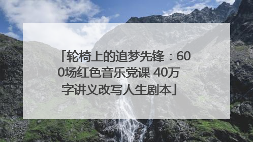 轮椅上的追梦先锋：600场红色音乐党课 40万字讲义改写人生剧本