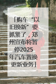 购车“以旧换新”要抓紧了,郑州宣布将暂停2025年汽车置换更新业务
