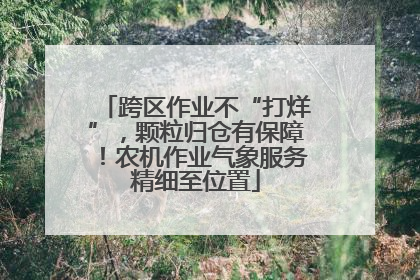 跨区作业不“打烊”，颗粒归仓有保障！农机作业气象服务精细至位置
