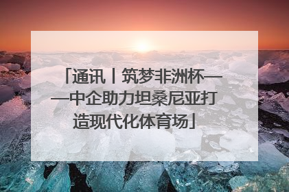 通讯丨筑梦非洲杯——中企助力坦桑尼亚打造现代化体育场
