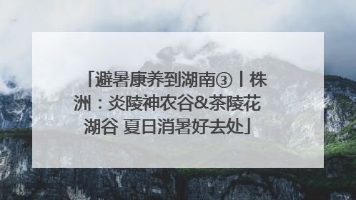 避暑康养到湖南③丨株洲：炎陵神农谷&茶陵花湖谷 夏日消暑好去处