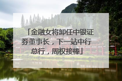 金融女将卸任中银证券董事长，下一站中行总行，周权接棒