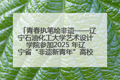青春执笔绘非遗——辽宁石油化工大学艺术设计学院参加2025 年辽宁省“非遗新青年”高校优秀作品推荐活动