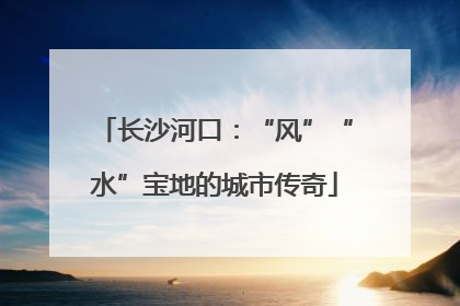 长沙河口：“风”“水”宝地的城市传奇