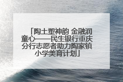 陶土塑神韵 金融润童心——民生银行重庆分行志愿者助力陶家镇小学美育计划