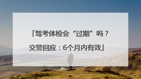 驾考体检会“过期”吗？交警回应：6个月内有效