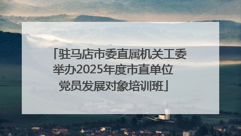 驻马店市委直属机关工委举办2025年度市直单位党员发展对象培训班