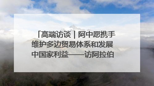 高端访谈｜阿中愿携手维护多边贸易体系和发展中国家利益——访阿拉伯议会议长亚马希