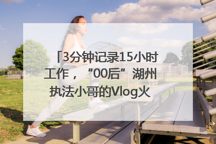 3分钟记录15小时工作，“00后”湖州执法小哥的Vlog火了，还被网友点赞