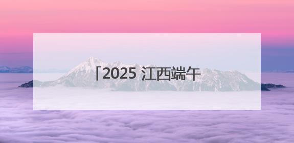 2025 江西端午出游指南！天气预警 × 高速拥堵 × 景区活动，这篇全搞定