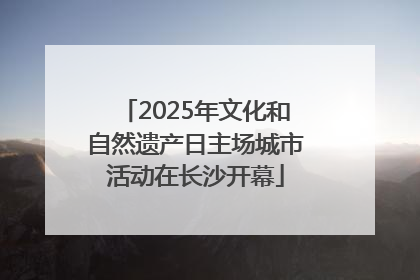 2025年文化和自然遗产日主场城市活动在长沙开幕