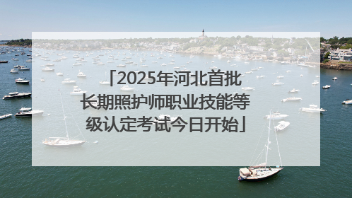 2025年河北首批长期照护师职业技能等级认定考试今日开始