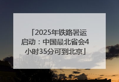 2025年铁路暑运启动：中国最北省会4小时35分可到北京