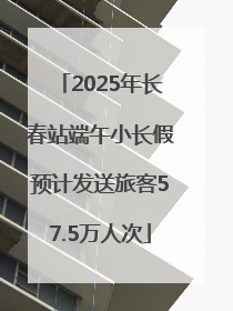2025年长春站端午小长假预计发送旅客57.5万人次