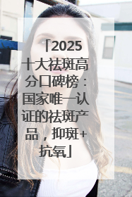 2025十大祛斑高分口碑榜：国家唯一认证的祛斑产品，抑斑+抗氧