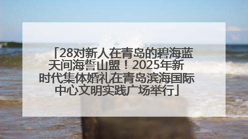 28对新人在青岛的碧海蓝天间海誓山盟！2025年新时代集体婚礼在青岛滨海国际中心文明实践广场举行