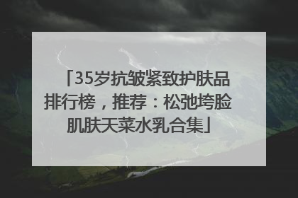 35岁抗皱紧致护肤品排行榜，推荐：松弛垮脸肌肤天菜水乳合集
