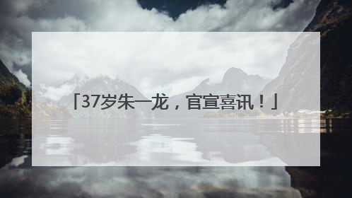 37岁朱一龙，官宣喜讯！
