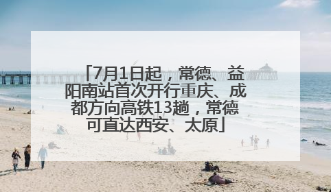 7月1日起，常德、益阳南站首次开行重庆、成都方向高铁13趟，常德可直达西安、太原