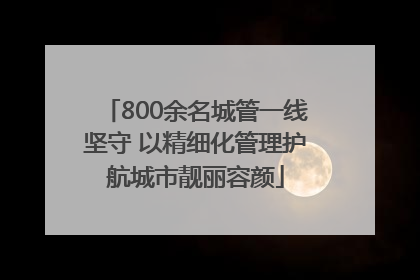 800余名城管一线坚守 以精细化管理护航城市靓丽容颜