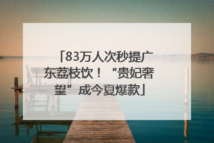 83万人次秒提广东荔枝饮！“贵妃奢望”成今夏爆款