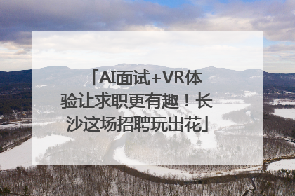 AI面试+VR体验让求职更有趣！长沙这场招聘玩出花